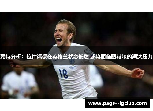 赖特分析：拉什福德在英格兰状态低迷 或将面临图赫尔的淘汰压力