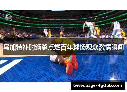 乌加特补时绝杀点燃百年球场观众激情瞬间 乌加特补时绝杀点燃百年球场观众激情瞬间